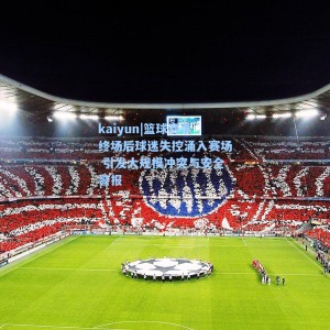 kaiyun|篮球赛事终场后球迷失控涌入赛场 引发大规模冲突与安全警报