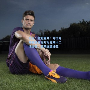 开云：尴尬魔咒！克拉克斯顿豪言后对尼克斯十二场全败，篮网连遭挫败