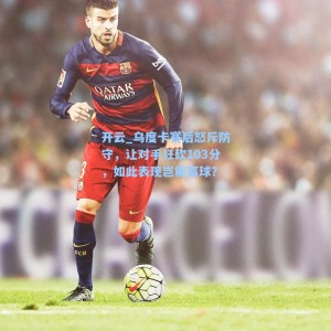 开云_乌度卡赛后怒斥防守，让对手狂砍103分，如此表现岂能赢球？