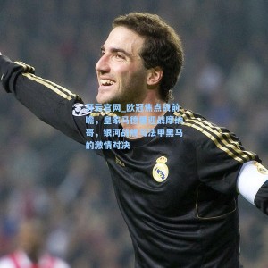 开云官网_欧冠焦点战前瞻，皇家马德里迎战摩纳哥，银河战舰与法甲黑马的激情对决