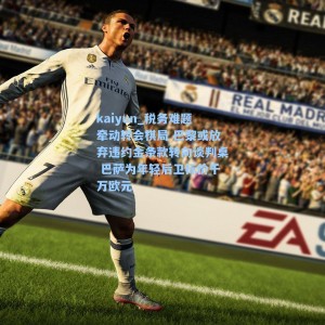 kaiyun_税务难题牵动转会棋局 巴黎或放弃违约金条款转向谈判桌 巴萨为年轻后卫标价千万欧元