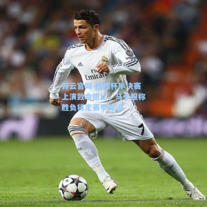 开云官网-西超杯半决赛上演致命德比，马卡报称胜负将定赛季命运