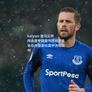 kaiyun-皇马公开抨击西甲联盟与西班牙足协在内格雷拉案中消极应对