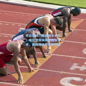 开云官网：精准如手术刀！哈兰德双响演绎跑位艺术，曼城锋线引擎再升级