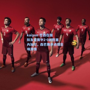 kaiyun-巴西在国际友谊赛中2-0战胜塞内加尔，森巴舞步点燃主场激情