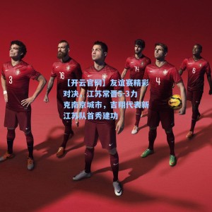 【开云官网】友谊赛精彩对决，江苏常晋5-3力克南京城市，吉翔代表新江苏队首秀建功