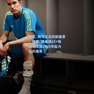 开云_助攻之王的新篇章，特雷·杨单场15+助攻场次自2020年起力压约基奇