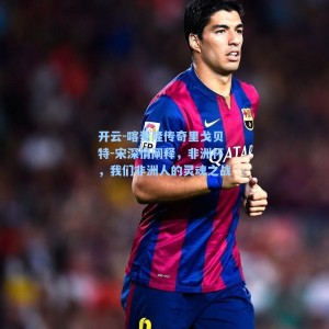 开云-喀麦隆传奇里戈贝特-宋深情阐释，非洲杯，我们非洲人的灵魂之战