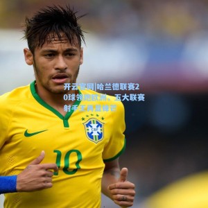 开云官网|哈兰德联赛20球领跑欧洲，五大联赛射手王再显锋芒