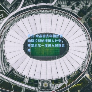 开云-水晶宫去年悄然启动格拉斯纳接班人计划，罗塞尼尔一度进入候选名单