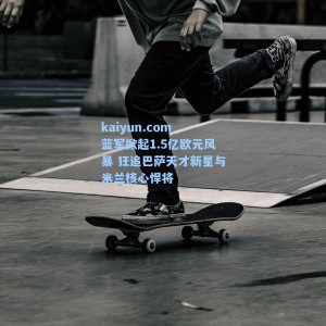 kaiyun.com_蓝军掀起1.5亿欧元风暴 狂追巴萨天才新星与米兰核心悍将