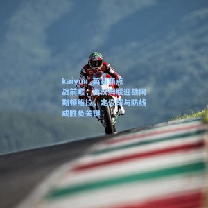 kaiyun_英超焦点战前瞻，西汉姆联迎战阿斯顿维拉，定位球与防线成胜负关键