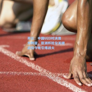 开云：中国U23对决澳大利亚，亚洲杯抢分关键战役今晚引爆战火