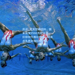 开云_意天空曝猛料，国米接受3500万欧元报价即放行弗拉泰西，球员点头愿赴加拉塔萨雷