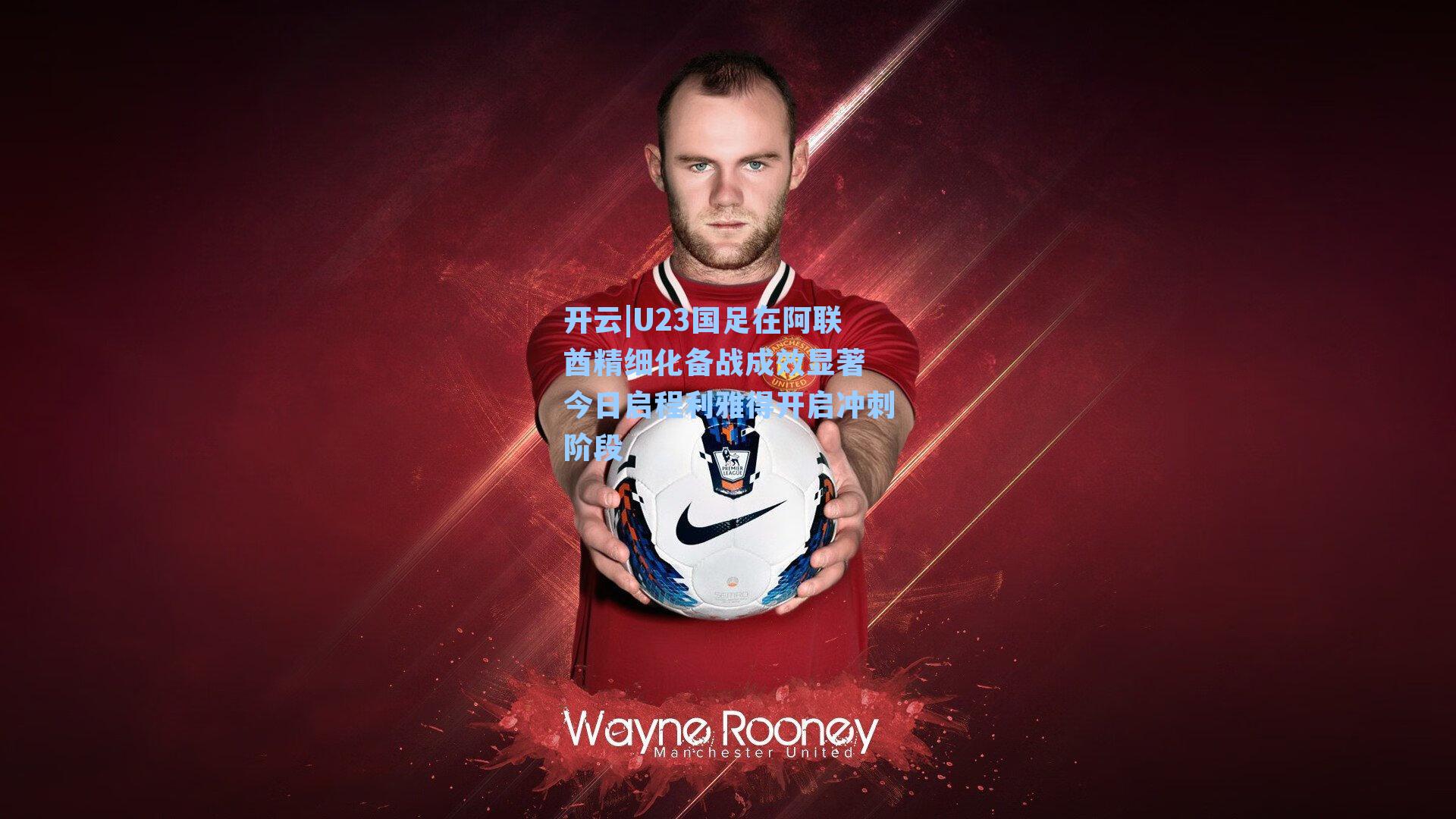 U23国足在阿联酋精细化备战成效显著 今日启程利雅得开启冲刺阶段