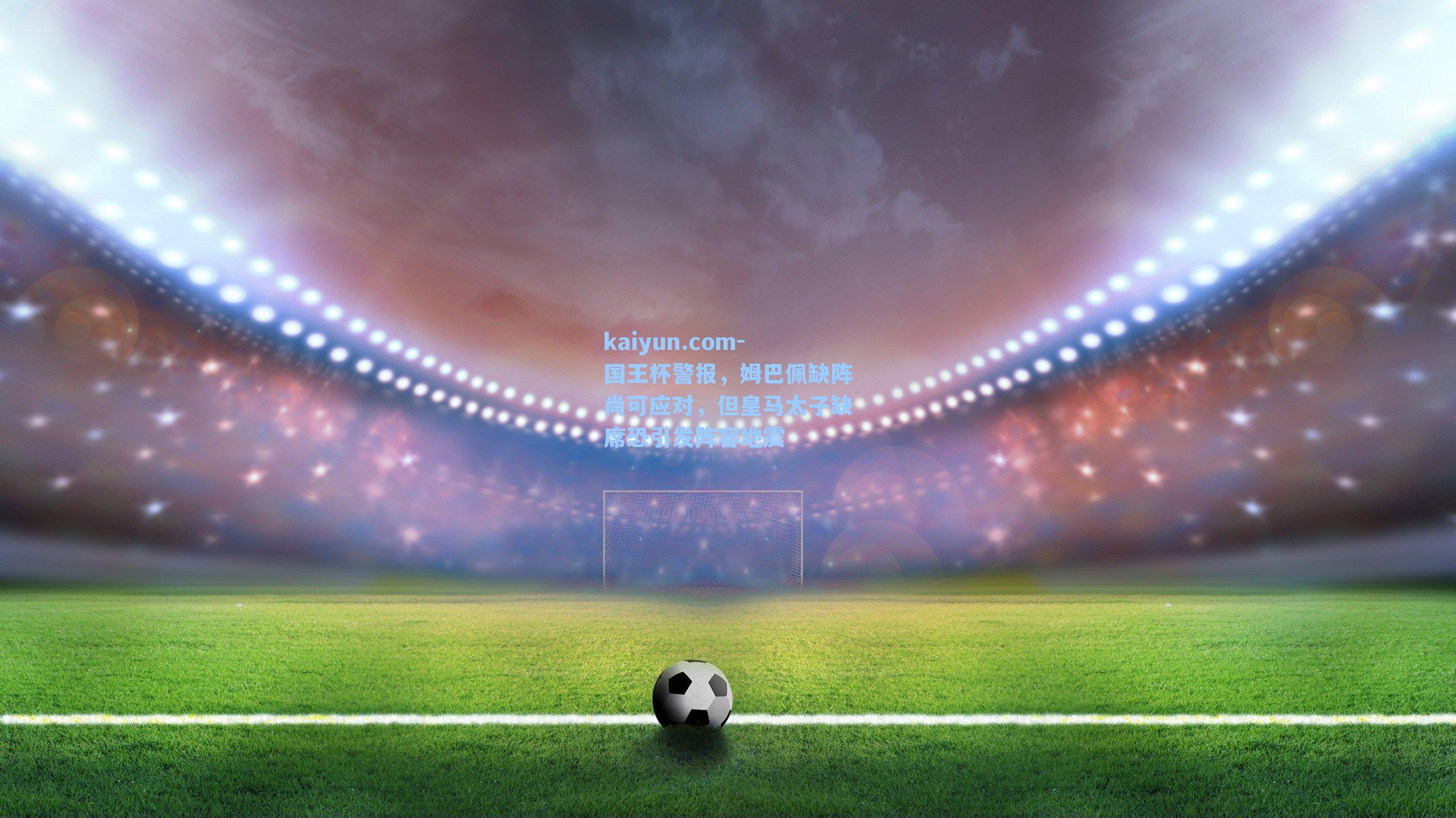 国王杯警报，姆巴佩缺阵尚可应对，但皇马太子缺席恐引发阵容地震